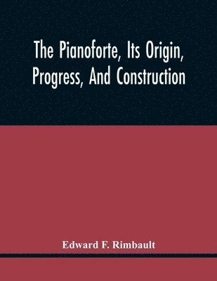 The Pianoforte, Its Origin, Progress, And Construction; With Some Account Of Instruments Of The Same Class Which Preceded It; Viz. The Clavichord, The Virginal, The Spinet, The Harpsichord, Etc.; To 1