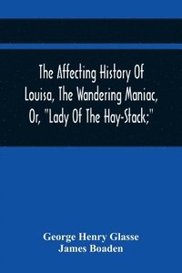 bokomslag The Affecting History Of Louisa, The Wandering Maniac, Or, Lady Of The Hay-Stack; So Called, From Having Taken Up Her Residence Under That Shelter, In The Village Of Bourton, Near Bristol, In A State