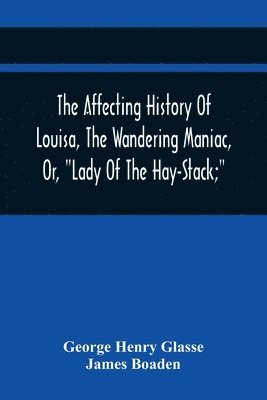 The Affecting History Of Louisa, The Wandering Maniac, Or, Lady Of The Hay-Stack; So Called, From Having Taken Up Her Residence Under That Shelter, In The Village Of Bourton, Near Bristol, In A State 1