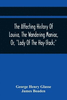 Affecting History Of Louisa, The Wandering Maniac, Or, "Lady Of The Hay-Stack;" So Called, From Having Taken Up Her Residence Under That Shelter, In The Village Of Bourton, Near Bristol, In A State Of Melancholy Derangement; And Supposed To Be A Natural Da