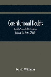bokomslag Constitutional Doubts, Humbly Submitted To His Royal Highness The Prince Of Wales, On The Pretensions Of The Two Houses Of Parliament, To Appoint A Third Estate
