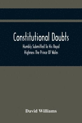 Constitutional Doubts, Humbly Submitted To His Royal Highness The Prince Of Wales, On The Pretensions Of The Two Houses Of Parliament, To Appoint A Third Estate 1