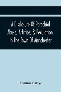 bokomslag A Disclosure Of Parochial Abuse, Artifice, & Peculation, In The Town Of Manchester; Which Have Been The Means Of Burthening The Inhabitants With The Present Enormous Parish Rates