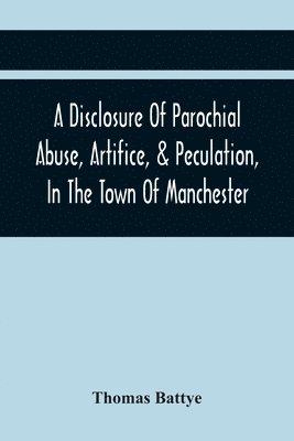 A Disclosure Of Parochial Abuse, Artifice, & Peculation, In The Town Of Manchester; Which Have Been The Means Of Burthening The Inhabitants With The Present Enormous Parish Rates 1