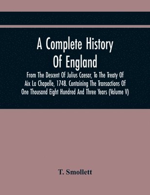 Complete History Of England, From The Descent Of Julius Caesar, To The Treaty Of Aix La Chapelle, 1748. Containing The Transactions Of One Thousand Eight Hundred And Three Years (Volume V)
