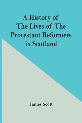 A History Of The Lives Of The Protestant Reformers In Scotland 1