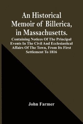 An Historical Memoir Of Billerica, In Massachusetts. Containing Notices Of The Principal Events In The Civil And Ecclesiastical Affairs Of The Town, From Its First Settlement To 1816 1