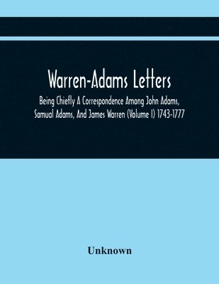 Warren-Adams Letters; Being Chiefly A Correspondence Among John Adams, Samual Adams, And James Warren (Volume I) 1743-1777 1