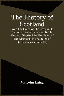 Malcolm Laing - History Of Scotland, From The Union Of The Crowns On The Accession Of James Vi. To The Throne Of England To The Union Of The Kingdoms In The Reign Of Queen Anne (Volume Iii), Häftad