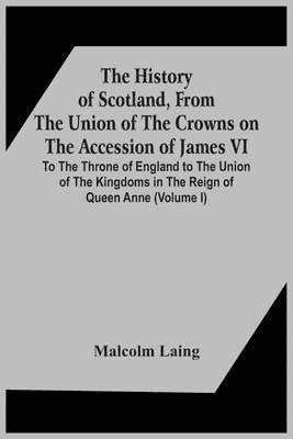 Malcolm Laing - History Of Scotland, From The Union Of The Crowns On The Accession Of James Vi. To The Throne Of England To The Union Of The Kingdoms In The Reign Of Queen Anne (Volume I), Häftad