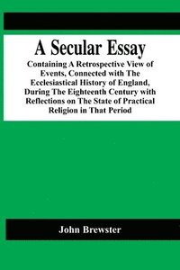 bokomslag A Secular Essay; Containing A Retrospective View Of Events, Connected With The Ecclesiastical History Of England, During The Eighteenth Century With Reflections On The State Of Practical Religion In