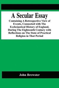 bokomslag Secular Essay; Containing A Retrospective View Of Events, Connected With The Ecclesiastical History Of England, During The Eighteenth Century With Reflections On The State Of Practical Religion In ...