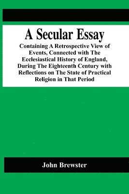 bokomslag A Secular Essay; Containing A Retrospective View Of Events, Connected With The Ecclesiastical History Of England, During The Eighteenth Century With Reflections On The State Of Practical Religion In