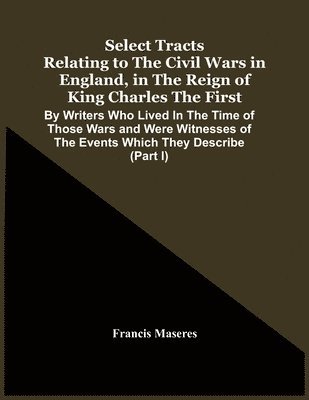 Select Tracts Relating To The Civil Wars In England, In The Reign Of King Charles The First 1
