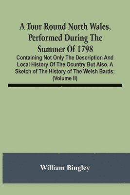 A Tour Round North Wales, Performed During The Summer Of 1798; Containing Not Only The Description And Local History Of The Ocuntry But Also, A Sketch Of The History Of The Welsh Bards; And Essay On 1