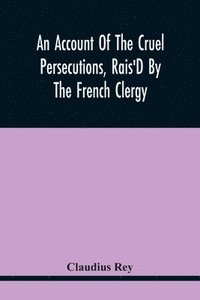 bokomslag Account Of The Cruel Persecutions, Rais'D By The French Clergy, Since Their Taking Sanctuary Here, Against Several Worthy Ministers, Gentlemen, Gentlewomen, And Tradesmen Dissenting From Their Calv...