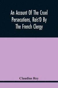 bokomslag An Account Of The Cruel Persecutions, Rais'D By The French Clergy, Since Their Taking Sanctuary Here, Against Several Worthy Ministers, Gentlemen, Gentlewomen, And Tradesmen Dissenting From Their