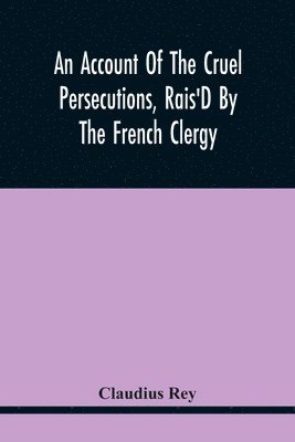 An Account Of The Cruel Persecutions, Rais'D By The French Clergy, Since Their Taking Sanctuary Here, Against Several Worthy Ministers, Gentlemen, Gentlewomen, And Tradesmen Dissenting From Their 1