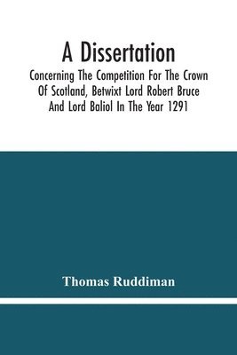 A Dissertation; Concerning The Competition For The Crown Of Scotland, Betwixt Lord Robert Bruce And Lord Baliol In The Year 1291; Wherein Is Proved, That By The Laws Of God And Of Nature, By The 1