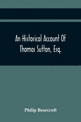 Historical Account Of Thomas Sutton, Esq.; And Of His Foundation In Charter-House