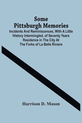Some Pittsburgh Memories; Incidents And Reminiscences, With A Little History Intermingled, Of Seventy Years Residence In The City At The Forks Of La Belle Riviere 1