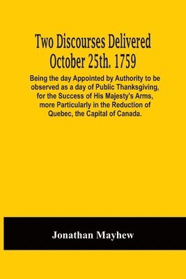 Jonathan Mayhew - Two Discourses Delivered October 25Th. 1759. Being The Day Appointed By Authority To Be Observed As A Day Of Public Thanksgiving, For The Success Of His Majesty'S Arms, More Particularly In The Reduction Of Quebec, The Capital Of Canada. With An Appendix,, Häftad