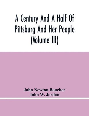 Century And A Half Of Pittsburg And Her People (Volume Iii) Genealogical Memoirs Of The Leading Families Of Pittsburg And Vicinity, Compiled Under The Editorial Super.