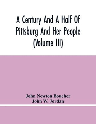 A Century And A Half Of Pittsburg And Her People (Volume Iii) Genealogical Memoirs Of The Leading Families Of Pittsburg And Vicinity, Compiled Under The Editorial Super. 1