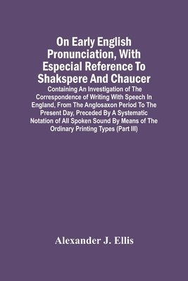 On Early English Pronunciation, With Especial Reference To Shakspere And Chaucer; Containing An Investigation Of The Correspondence Of Writing With Speech In England, From The Anglosaxon Period To 1