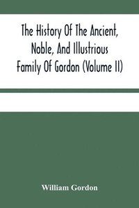 bokomslag History Of The Ancient, Noble, And Illustrious Family Of Gordon, From Their First Arrival In Scotland, In Malcolm Iii.'S Time, To The Year 1690