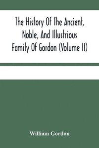 bokomslag The History Of The Ancient, Noble, And Illustrious Family Of Gordon, From Their First Arrival In Scotland, In Malcolm Iii.'S Time, To The Year 1690