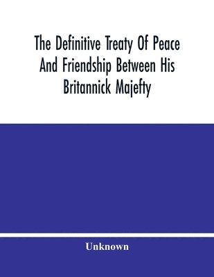 The Definitive Treaty Of Peace And Friendship Between His Britannick Majefty, The Moft Chriftian King, And The States General Of United Provinces 1