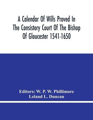 A Calendar Of Wills Proved In The Consistory Court Of The Bishop Of Gloucester 1541-1650 With An Appendix Of Dispersed Wills And Wills Proved In The Peculiar Courts Of Bibury And Bishop'S Cleebe With 1