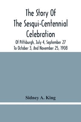 The Story Of The Sesqui-Centennial Celebration Of Pittsburgh, July 4, September 27 To October 3, And November 25, 1908 1