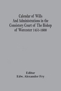 bokomslag Calendar Of Wills And Administrations In The Consistory Court Of The Bishop Of Worcester 1451-1600