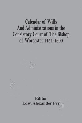 Calendar Of Wills And Administrations In The Consistory Court Of The Bishop Of Worcester 1451-1600