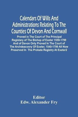 Calendars Of Wills And Administrations Relating To The Counties Of Devon And Cornwall, Proved In The Court Of The Principal Registary Of The Bishop Of Exeter 1559-1799 And Of Devon Only Proved In The 1