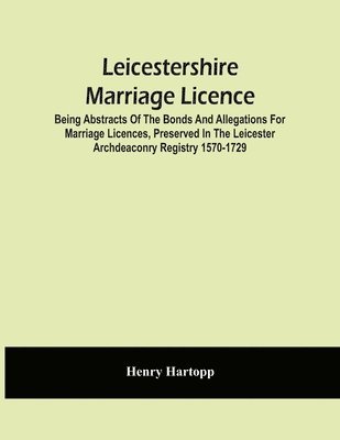 Leicestershire Marriage Licence; Being Abstracts Of The Bonds And Allegations For Marriage Licences, Preserved In The Leicester Archdeaconry Registry 1570-1729 1