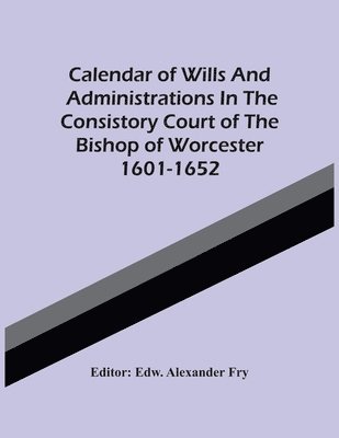 Calendar Of Wills And Administrations In The Consistory Court Of The Bishop Of Worcester 1601-1652 1