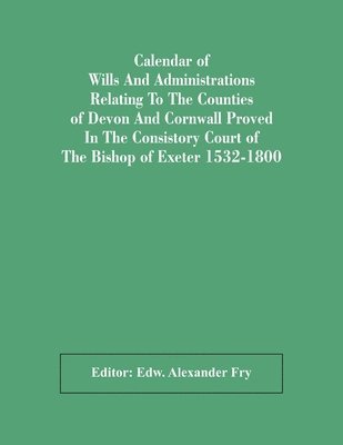 Calendar Of Wills And Administrations Relating To The Counties Of Devon And Cornwall Proved In The Consistory Court Of The Bishop Of Exeter 1532-1800 1