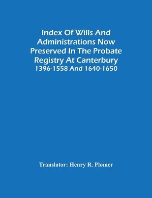 Index Of Wills And Administrations Now Preserved In The Probate Registry At Canterbury 1396-1558 And 1640-1650 1