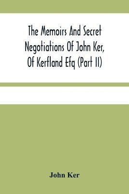 The Memoirs And Secret Negotiations Of John Ker, Of Kerfland Efq (Part Ii) 1