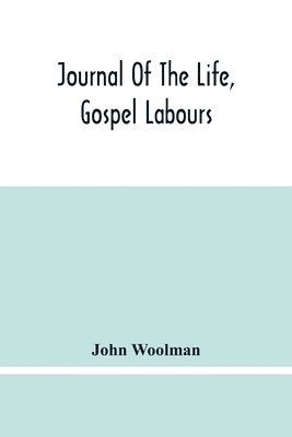 Journal Of The Life, Gospel Labours, And Christian Experiences Of That Faithful Minister Of Jesus Christ John Woolman Late Of Mount Holly, In The Province Of New Jersey