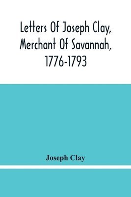 Letters Of Joseph Clay, Merchant Of Savannah, 1776-1793, And A List Of Ships And Vessels Entered At The Port Of Savannah, For May 1765, 1766 And 1767 1