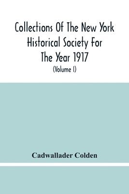 Collections Of The New York Historical Society For The Year 1917; The Letters And Papers Of Cadwallader Colden (Volume I) 1711-1729 1