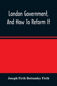 bokomslag London Government, And How To Reform It