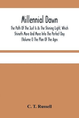 Millennial Dawn; The Path Of The Just Is As The Shining Light, Which Shineth More And More Into The Perfect Day (Volume I) The Plan Of The Ages 1