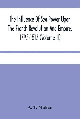 Influence Of Sea Power Upon The French Revolution And Empire, 1793-1812 (Volume II) 1
