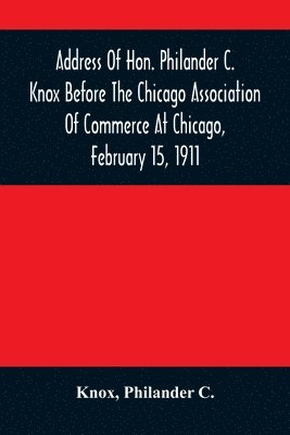 Address Of Hon. Philander C. Knox Before The Chicago Association Of Commerce At Chicago, February 15, 1911 1