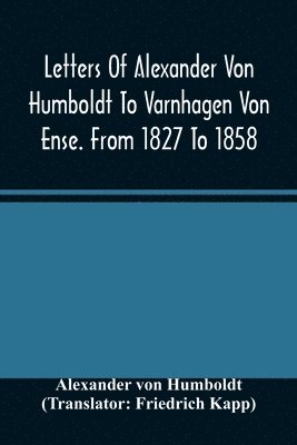Letters Of Alexander Von Humboldt To Varnhagen Von Ense. From 1827 To 1858. With Extracts From Varnhagen'S Diaries, And Letters Of Varnhagen And Others To Humboldt 1